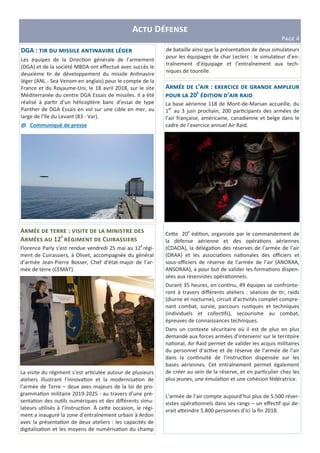A D
PIJK 4
A : N
A 12 S C
Florence Parly s’est rendue vendredi 25 mai au 12e
régi-
ment de Cuirassiers, à Olivet, accompagnée du général
d’armée Jean-Pierre Bosser, Chef d’état-major de l’ar-
mée de terre (CEMAT).
La visite du régiment s’est ar"culée autour de plusieurs
ateliers illustrant l’innova"on et la modernisa"on de
l’armée de Terre – deux axes majeurs de la loi de pro-
gramma"on militaire 2019-2025 - au travers d’une pré-
senta"on des ou"ls numériques et des diﬀérents simu-
lateurs u"lisés à l’instruc"on. À ce=e occasion, le régi-
ment a inauguré la zone d’entraînement urbain à Ardon
avec la présenta"on de deux ateliers : les capacités de
digitalisa"on et les moyens de numérisa"on du champ
A ’ : c S
20 ’
La base aérienne 118 de Mont-de-Marsan accueille, du
1er
au 3 juin prochain, 200 par"cipants des armées de
l’air française, américaine, canadienne et belge dans le
cadre de l’exercice annuel Air Raid.
Ce=e 20e
édi"on, organisée par le commandement de
la défense aérienne et des opéra"ons aériennes
(CDAOA), la déléga"on des réserves de l’armée de l’air
(DRAA) et les associa"ons na"onales des oﬃciers et
sous-oﬃciers de réserve de l’armée de l’air (ANORAA,
ANSORAA), a pour but de valider les forma"ons dispen-
sées aux réservistes opéra"onnels.
Durant 35 heures, en con"nu, 49 équipes se confronte-
ront à travers diﬀérents ateliers : séances de "r, raids
(diurne et nocturne), circuit d’ac"vités complet compre-
nant combat, survie, parcours rus"ques et techniques
(individuels et collec"fs), secourisme au combat,
épreuves de connaissances techniques.
Dans un contexte sécuritaire où il est de plus en plus
demandé aux forces armées d'intervenir sur le territoire
na"onal, Air Raid permet de valider les acquis militaires
du personnel d’ac"ve et de réserve de l’armée de l’air
dans la con"nuité de l'instruc"on dispensée sur les
bases aériennes. Cet entraînement permet également
de créer au sein de la réserve, et en par"culier chez les
plus jeunes, une émula"on et une cohésion fédératrice.
L’armée de l’air compte aujourd’hui plus de 5.500 réser-
vistes opéra"onnels dans ses rangs – un eﬀec"f qui de-
vrait a=eindre 5.800 personnes d’ici la ﬁn 2018.
DGA : N S
Les équipes de la Direc"on générale de l’armement
(DGA) et de la société MBDA ont eﬀectué avec succès le
deuxième "r de développement du missile An"navire
léger (ANL - Sea Venom en anglais) pour le compte de la
France et du Royaume-Uni, le 18 avril 2018, sur le site
Méditerranée du centre DGA Essais de missiles. Il a été
réalisé à par"r d’un hélicoptère banc d’essai de type
Panther de DGA Essais en vol sur une cible en mer, au
large de l’île du Levant (83 - Var).
@ Communiqué de presse
de bataille ainsi que la présenta"on de deux simulateurs
pour les équipages de char Leclerc : le simulateur d’en-
traînement d’équipage et l’entraînement aux tech-
niques de tourelle.
 