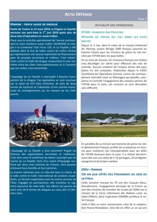 A D
PIJK 5
AM : S
Par3e de Toulon le 15 mars 2018, la frégate La Faye"e
retrouve son port-base le 1er
juin 2018 après plus de
deux mois d’opéra3ons en océan Indien.
Placé sous le contrôle opéra"onnel de l’amiral comman-
dant la zone mari"me océan Indien (ALINDIEN) et inté-
gré à la Combined Task Force 150, le La Faye0e a été
déployé dans le but de lu=er contre les traﬁcs illicites
qui représentent une source importante de ﬁnancement
pour les groupes terroristes et maﬁeux. C’est notam-
ment contre le traﬁc de drogue empruntant la voie ma-
ri"me entre les côtes irano-pakistanaises et la Tanzanie
que son ac"on s’est concentrée.
L’équipage du La Faye0e a intercepté 3 boutres trans-
portant de la drogue. Ces opéra"ons se sont conclues
par la saisie de 673 kilos d’héroïne, de près de deux
tonnes de hachisch et l’obten"on d’une somme impor-
tante de renseignements sur les réseaux de ces traﬁ-
quants.
L’équipage du La Faye0e a ainsi durement frappé les
ﬁnances des organisa"ons terroristes et maﬁeuses.
C’est donc avec le sen"ment du devoir accompli que les
marins du La Faye0e, forts d’un esprit d’équipage ren-
forcé par deux mois intenses de mission, vont pouvoir
retrouver leurs familles et leurs proches.
La marine na"onale joue un rôle-clef dans la chaîne de
la lu=e contre le traﬁc interna"onal de produits stupé-
ﬁants, en étroite coopéra"on avec les autres services de
l’Etat. Engagée en permanence, elle cons"tue le seg-
ment hauturier de ce=e lu=e. Ses eﬀorts ont permis de
saisir près de 8 tonnes de drogues au cours des 12 der-
niers mois.
OTAN– #$%&'#( A)* P,-)')&.
M
T
Depuis le 2 mai, dans le cadre de la mission Enhanced
Air Policing, quatre Mirage 2000 français assurent en
Estonie l’alerte pour les missions de police du ciel me-
nées par l’OTAN dans les pays baltes.
En un mois de mission, les chasseurs français ont réalisé
cinq décollages sur alerte pour eﬀectuer des vols de
contrôle. Aucune viola"on de l’espace aérien des pays
baltes n’a été constatée. Ordonnées depuis le CAOC
(Combined Air Opera"ons Centre), centre de comman-
dement interallié situé en Allemagne qui planiﬁe, coor-
donne et contrôle l’engagement des moyens aériens de
l’OTAN dans la zone, ces missions se sont déroulées
sans diﬃculté.
En parallèle de sa mission permanente de police du ciel,
le détachement français proﬁte de sa présence en Esto-
nie pour améliorer son interopérabilité avec ses alliés
de l’OTAN évoluant dans la zone. Il a réalisé dernière-
ment des vols aux côtés de F-16 portugais, d’Euroﬁghter
espagnols et de Gripen suédois.
ONU—D
U c l F
F
Ce=e semaine marque les 70 ans des Casques bleus.
Actuellement, l’engagement principal de la France au
sein des missions de main"en de la paix de l’ONU est la
mission de la Force intérimaire des Na"ons unies au
Liban (FINUL), dont l’opéra"on DAMAN cons"tue le vo-
let français.
Celle-ci fête un autre anniversaire, celui de la coopéra-
"on franco-ﬁnlandaise. Cela fait en eﬀet un an qu’une
 