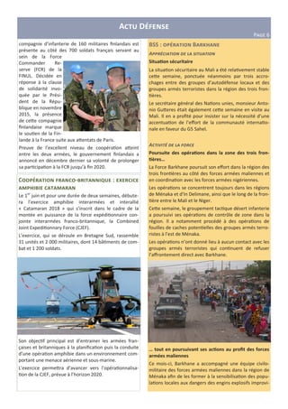 A D
PIJK 6
C -T g : c
T
Le 1er
juin et pour une durée de deux semaines, débute-
ra l’exercice amphibie interarmées et interallié
« Catamaran 2018 » qui s’inscrit dans le cadre de la
montée en puissance de la force expédi"onnaire con-
jointe interarmées franco-britannique, la Combined
Joint Expedi"onnary Force (CJEF).
L’exercice, qui se déroule en Bretagne Sud, rassemble
31 unités et 2 000 militaires, dont 14 bâ"ments de com-
bat et 1 200 soldats.
Son objec"f principal est d’entrainer les armées fran-
çaises et britanniques à la planiﬁca"on puis la conduite
d’une opéra"on amphibie dans un environnement com-
portant une menace aérienne et sous-marine.
L’exercice perme=ra d’avancer vers l’opéra"onnalisa-
"on de la CJEF, prévue à l’horizon 2020.
BSS : B m
A//*0')%1),& (# -% 2)13%1),&
Situa3on sécuritaire
La situa"on sécuritaire au Mali a été rela"vement stable
ce=e semaine, ponctuée néanmoins par trois accro-
chages entre des groupes d’autodéfense locaux et des
groupes armés terroristes dans la région des trois fron-
"ères.
Le secrétaire général des Na"ons unies, monsieur Anto-
nio Gu=eres était également ce=e semaine en visite au
Mali. Il en a proﬁté pour insister sur la nécessité d’une
accentua"on de l’eﬀort de la communauté interna"o-
nale en faveur du G5 Sahel.
A'1)5)10 (# -% 6,*'#
Poursuite des opéra3ons dans la zone des trois fron-
3ères…
La Force Barkhane poursuit son eﬀort dans la région des
trois fron"ères au côté des forces armées maliennes et
en coordina"on avec les forces armées nigériennes.
Les opéra"ons se concentrent toujours dans les régions
de Ménaka et d’In Delimane, ainsi que le long de la fron-
"ère entre le Mali et le Niger.
Ce=e semaine, le groupement tac"que désert infanterie
a poursuivi ses opéra"ons de contrôle de zone dans la
région. Il a notamment procédé à des opéra"ons de
fouilles de caches poten"elles des groupes armés terro-
ristes à l’est de Ménaka.
Les opéra"ons n’ont donné lieu à aucun contact avec les
groupes armés terroristes qui con"nuent de refuser
l’aﬀrontement direct avec Barkhane.
… tout en poursuivant ses ac3ons au proﬁt des forces
armées maliennes
Ce mois-ci, Barkhane a accompagné une équipe civilo-
militaire des forces armées maliennes dans la région de
Ménaka aﬁn de les former à la sensibilisa"on des popu-
la"ons locales aux dangers des engins explosifs improvi-
compagnie d’infanterie de 160 militaires ﬁnlandais est
présente au côté des 700 soldats français servant au
sein de la Force
Commander Re-
serve (FCR) de la
FINUL. Décidée en
réponse à la clause
de solidarité invo-
quée par le Prési-
dent de la Répu-
blique en novembre
2015, la présence
de ce=e compagnie
ﬁnlandaise marque
le sou"en de la Fin-
lande à la France suite aux a=entats de Paris.
Preuve de l’excellent niveau de coopéra"on a=eint
entre les deux armées, le gouvernement ﬁnlandais a
annoncé en décembre dernier sa volonté de prolonger
sa par"cipa"on à la FCR jusqu’à ﬁn 2020.
 