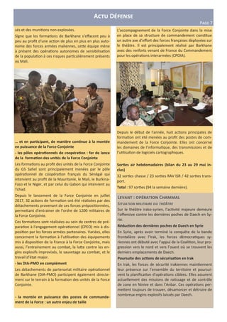 A D
PIJK 7
L N : C
S)13%1),& 7)-)1%)*# (3 1$081*#
Sur le théâtre irako-syrien, l’ac"vité majeure demeure
l’oﬀensive contre les dernières poches de Daech en Sy-
rie.
Réduc3on des dernières poches de Daech en Syrie
En Syrie, après avoir terminé la conquête de la bande
frontalière avec l’Irak, les forces démocra"ques sy-
riennes ont débuté avec l’appui de la Coali"on, leur pro-
gression vers le nord et vers l’ouest où se trouvent les
derniers emplacements de Daech.
Poursuite des ac3ons de sécurisa3on en Irak
En Irak, les forces de sécurité irakiennes main"ennent
leur présence sur l’ensemble du territoire et poursui-
vent la planiﬁca"on d’opéra"ons ciblées. Elles assurent
actuellement des missions de ra"ssage et de contrôle
de zone en Ninive et dans l’Anbar. Ces opéra"ons per-
me=ent toujours de trouver, désamorcer et détruire de
nombreux engins explosifs laissés par Daech.
sés et des muni"ons non explosées.
Signe que les forma"ons de Barkhane s’eﬀacent peu à
peu au proﬁt d’une ac"on de plus en plus en plus auto-
nome des forces armées maliennes, ce=e équipe mène
à présent des opéra"ons autonomes de sensibilisa"on
de la popula"on à ces risques par"culièrement présents
au Mali.
… et en par3cipant, de manière con3nue à la montée
en puissance de la Force Conjointe
- les pôles opéra3onnels de coopéra3on : fer de lance
de la forma3on des unités de la Force Conjointe
Les forma"ons au proﬁt des unités de la Force Conjointe
du G5 Sahel sont principalement menées par le pôle
opéra"onnel de coopéra"on français du Sénégal qui
intervient au proﬁt de la Mauritanie, le Mali, le Burkina-
Faso et le Niger, et par celui du Gabon qui intervient au
Tchad.
Depuis le lancement de la Force Conjointe en juillet
2017, 32 ac"ons de forma"on ont été réalisées par des
détachements provenant de ces forces préposi"onnées,
perme=ant d’entrainer de l’ordre de 1200 militaires de
la Force Conjointe.
Ces forma"ons sont réalisées au sein de centres de pré-
para"on à l’engagement opéra"onnel (CPEO) mis à dis-
posi"on par les forces armées partenaires. Variées, elles
concernent la forma"on à l’u"lisa"on des équipements
mis à disposi"on de la France à la Force Conjointe, mais
aussi, l’entrainement au combat, la lu=e contre les en-
gins explosifs improvisés, le sauvetage au combat, et le
travail d’état-major.
- les DIA-PMO en complément
Les détachements de partenariat militaire opéra"onnel
de Barkhane (DIA-PMO) par"cipent également directe-
ment sur le terrain à la forma"on des unités de la Force
Conjointe.
- la montée en puissance des postes de commande-
ment de la Force : un autre enjeu de taille
L’accompagnement de la Force Conjointe dans la mise
en place de sa structure de commandement cons"tue
un autre axe d’eﬀort des forces françaises déployées sur
le théâtre. Il est principalement réalisé par Barkhane
avec des renforts venant de France du Commandement
pour les opéra"ons interarmées (CPOIA).
Depuis le début de l’année, huit ac"ons principales de
forma"on ont été menées au proﬁt des postes de com-
mandement de la Force Conjointe. Elles ont concerné
les domaines de l’informa"que, des transmissions et de
l’u"lisa"on de logiciels cartographiques.
Sor3es air hebdomadaires (bilan du 23 au 29 mai in-
clus)
32 sor"es chasse / 23 sor"es RAV ISR / 42 sor"es trans-
port.
Total : 97 sor"es (94 la semaine dernière).
 