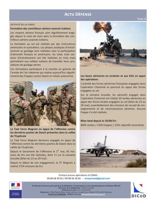 Contact presse opéra3ons et CEMA :
09 88 68 28 65 / 09 88 68 28 66 - emapresse@gmail.com
A D
PIJK 8
Produit par le bureau porte-parole de la Délégation à l’information et à la communication de la Défense (DICoD)
Directrice de la publication : Valérie Lecasble
Rédacteur en chef : CF Lionel Delort
Rédacteurs: Chloé Ruard, Marie-Astrid Lefeuvre, Pauline Royer-Briand, CNE Gaëlle Rothureau
CONTACTS PRESSE : 09 88 67 33 33 ou presse@dicod.defense.gouv.fr
A'1)5)10 (# -% 6,*'#
Forma3on des contrôleurs aériens avancés irakiens
Les moyens aériens français sont régulièrement enga-
gés depuis le mois de mars dans la forma"on des con-
trôleurs aériens avancés irakiens.
La forma"on au sol est réalisée par des instructeurs
américains et australiens. Les phases pra"ques d’entraî-
nement au guidage sont réalisées avec la par"cipa"on
d’aéronefs français et américains. Au total, trois ses-
sions d’entraînement ont été réalisées en trois mois
perme=ant aux soldats irakiens de travailler leurs pro-
cédures de guidage aérien.
Ces forma"ons par"cipent à la montée en gamme de
l’armée de l’air irakienne qui réalise aujourd’hui réguliè-
rement des frappes contre Daech en totale autonomie.
La Task Force Wagram en appui de l’oﬀensive contre
les dernières poches de Daech présentes dans la vallée
de l’Euphrate
La Task Force Wagram demeure engagée en appui de
l’oﬀensive contre les dernières poches de Daech dans la
vallée de l’Euphrate.
Depuis le lancement de l’oﬀensive le 1er
mai, 95 mis-
sions de "rs ont été réalisées, dont 11 sur la semaine
écoulée (bilan du 23 au 29 mai).
Depuis le début de son engagement, la TF Wagram a
réalisé 1754 missions de "rs.
Les bases aériennes en Jordanie et aux EAU en appui
des opéra3ons
L’ac"vité des forces aériennes françaises engagées dans
l’opéra"on Chammal se poursuit en appui des forces
engagées au sol.
Sur la semaine écoulée, les aéronefs engagés dans
l’opéra"on Chammal ont réalisé 20 sor"es aériennes en
appui des forces locales engagées au sol (bilan du 23 au
29 mai), essen"ellement des missions de recueil de ren-
seignements et de reconnaissance aérienne. Aucune
frappe n’a été réalisée.
Bilan total depuis le 19/09/14 :
8095 sor"es / 1450 frappes / 2241 objec"fs neutralisés.
 