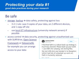 Be safe
 storage, backup  data safety, protecting against loss
+ 3-2-1 rule: save 3 copies of your data, on 2 different devices,
and 1 copy off site
+ use local ICT infrastructure (university network servers) if
possible
 access control  data security, protecting against unauthorized use:
with SURFdrive, Open Science
Framework or DataverseNL
for example you can arrange
access to your data
Protecting your data #1
good data practices during your research
 