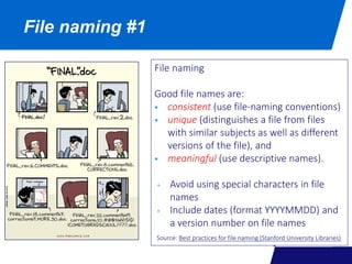 File naming #1
File naming
Good file names are:
 consistent (use file-naming conventions)
 unique (distinguishes a file from files
with similar subjects as well as different
versions of the file), and
 meaningful (use descriptive names).
+ Avoid using special characters in file
names
+ Include dates (format YYYYMMDD) and
a version number on file names
Source: Best practices for file naming (Stanford University Libraries)
 