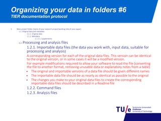 Organizing your data in folders #6
TIER documentation protocol
1. Main project folder (name of your research project/working title of your paper)
1.1. Original data and metadata
1.1.1. Original data
1.1.2. Metadata
1.1.2.1. Supplements
1.2. Processing and analysis files
1.2.1. Importable data files (the data you work with, input data, suitable for
processing and analysis)
A corresponding version for each of the original data files. This version can be identical
to the original version, or in some cases it will be a modified version.
For example modifications required to allow your software to read the file (converting
the file to another format, removing unusable data or explanatory notes from a table)
 The original and importable versions of a data file should be given different names
 The importable data file should be as nearly as identical as possible to the original
 The changes you make to your original data files to create the corresponding
importable data files should be described in a Readme file
1.2.2. Command files
1.2.3. Analysis files
 