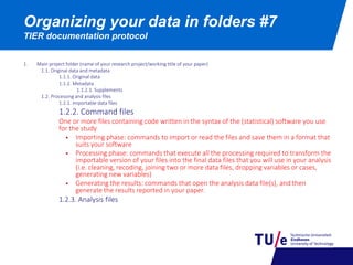 Organizing your data in folders #7
TIER documentation protocol
1. Main project folder (name of your research project/working title of your paper)
1.1. Original data and metadata
1.1.1. Original data
1.1.2. Metadata
1.1.2.1. Supplements
1.2. Processing and analysis files
1.2.1. Importable data files
1.2.2. Command files
One or more files containing code written in the syntax of the (statistical) software you use
for the study
 Importing phase: commands to import or read the files and save them in a format that
suits your software
 Processing phase: commands that execute all the processing required to transform the
importable version of your files into the final data files that you will use in your analysis
(i.e. cleaning, recoding, joining two or more data files, dropping variables or cases,
generating new variables)
 Generating the results: commands that open the analysis data file(s), and then
generate the results reported in your paper.
1.2.3. Analysis files
 