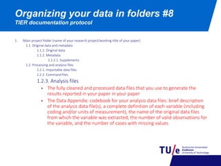 Organizing your data in folders #8
TIER documentation protocol
1. Main project folder (name of your research project/working title of your paper)
1.1. Original data and metadata
1.1.1. Original data
1.1.2. Metadata
1.1.2.1. Supplements
1.2. Processing and analysis files
1.2.1. Importable data files
1.2.2. Command files
1.2.3. Analysis files
 The fully cleaned and processed data files that you use to generate the
results reported in your paper in your paper
 The Data Appendix: codebook for your analysis data files: brief description
of the analysis data file(s), a complete definition of each variable (including
coding and/or units of measurement), the name of the original data files
from which the variable was extracted, the number of valid observations for
the variable, and the number of cases with missing values
 