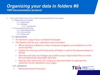Organizing your data in folders #9
TIER documentation protocol
1. Main project folder (name of your research project/working title of your paper)
1.1. Original data and metadata
1.1.1. Original data
1.1.2. Metadata
1.1.2.1. Supplements
1.2. Processing and analysis files
1.2.1. Importable data files
1.2.2. Command files
1.2.3. Analysis files
1.3. Documents
 An electronic copy of your complete final paper
 The Readme-file for your replication documentation
 What statistical software or other computer programs are needed to run the
command files
 Explain the structure of the hierarchy of folders in which the documentation is
stored
 Describe precisely any changes you made to your original data files to create
the corresponding importable data files
 Step-by-step instructions for using your documentation to replicate the
statistical results reported in your paper
1.4. Literature
 Retrieved relevant literature
 