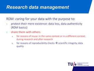 RDM: caring for your data with the purpose to:
1. protect their mere existence: data loss, data authenticity
(RDM basics)
2. share them with others
a. for reasons of reuse: in the same context or in a different context;
during research and after research
b. for reasons of reproducibility checks  scientific integrity; data
quality
Research data management
 