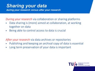 Sharing your data
during your research versus after your research
During your research via collaboration or sharing platforms
 Data sharing is (more) aimed at collaboration, at working
together on data
 Being able to control access to data is crucial
After your research via data archives or repositories
 Publishing and keeping an archival copy of data is essential
 Long term preservation of your data is important
 