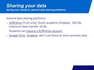 General data sharing platforms:
 SURFdrive [TU/e only]: Dutch academic Dropbox, 250 Gb,
maximum data transfer 16 Gb
Students can request a SURFdrive account
 Google Drive, Dropbox: don’t use these to store sensitive data
Sharing your data
during your research: general data sharing platforms
 