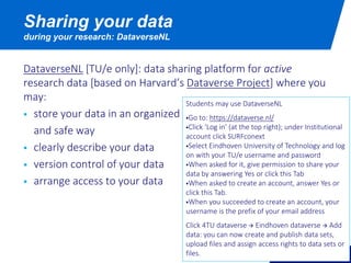 DataverseNL [TU/e only]: data sharing platform for active
research data [based on Harvard’s Dataverse Project] where you
may:
 store your data in an organized
and safe way
 clearly describe your data
 version control of your data
 arrange access to your data
Sharing your data
during your research: DataverseNL
Students may use DataverseNL
Go to: https://dataverse.nl/
Click ‘Log in’ (at the top right); under Institutional
account click SURFconext
Select Eindhoven University of Technology and log
on with your TU/e username and password
When asked for it, give permission to share your
data by answering Yes or click this Tab
When asked to create an account, answer Yes or
click this Tab.
When you succeeded to create an account, your
username is the prefix of your email address
Click 4TU dataverse  Eindhoven dataverse  Add
data: you can now create and publish data sets,
upload files and assign access rights to data sets or
files.
 