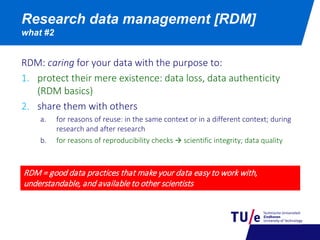 Research data management [RDM]
what #2
RDM: caring for your data with the purpose to:
1. protect their mere existence: data loss, data authenticity
(RDM basics)
2. share them with others
a. for reasons of reuse: in the same context or in a different context; during
research and after research
b. for reasons of reproducibility checks  scientific integrity; data quality
RDM = good data practices that make your data easy to work with,
understandable, and available to other scientists
 