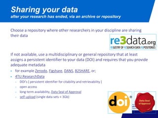 Choose a repository where other researchers in your discipline are sharing
their data
If not available, use a multidisciplinary or general repository that at least
assigns a persistent identifier to your data (DOI) and requires that you provide
adequate metadata
 for example Zenodo, Figshare, DANS, B2SHARE, or;
 4TU.ResearchData
+ DOI’s [ persistent identifier for citability and retrievability ]
+ open access
+ long-term availability, Data Seal of Approval
+ self-upload (single data sets < 3Gb)
Sharing your data
after your research has ended, via an archive or repository
 