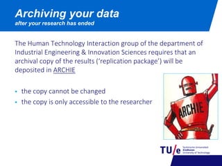 The Human Technology Interaction group of the department of
Industrial Engineering & Innovation Sciences requires that an
archival copy of the results (‘replication package’) will be
deposited in ARCHIE
 the copy cannot be changed
 the copy is only accessible to the researcher
Archiving your data
after your research has ended
 