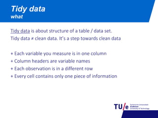 Tidy data is about structure of a table / data set.
Tidy data ≠ clean data. It’s a step towards clean data
+ Each variable you measure is in one column
+ Column headers are variable names
+ Each observation is in a different row
+ Every cell contains only one piece of information
Tidy data
what
 