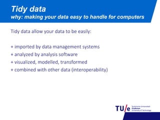 Tidy data allow your data to be easily:
+ imported by data management systems
+ analyzed by analysis software
+ visualized, modelled, transformed
+ combined with other data (interoperability)
Tidy data
why: making your data easy to handle for computers
 