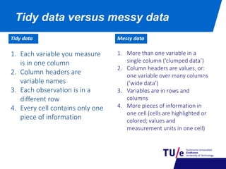 Tidy data versus messy data
1. More than one variable in a
single column (‘clumped data’)
2. Column headers are values, or:
one variable over many columns
(‘wide data’)
3. Variables are in rows and
columns
4. More pieces of information in
one cell (cells are highlighted or
colored; values and
measurement units in one cell)
1. Each variable you measure
is in one column
2. Column headers are
variable names
3. Each observation is in a
different row
4. Every cell contains only one
piece of information
Tidy data Messy data
 