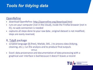 Tools for tidying data
OpenRefine
 download OpenRefine: http://openrefine.org/download.html
 runs on your computer (not in the cloud), inside the Firefox browser (not in
IE), no web connection is needed
 captures all steps done to your raw data ; original dataset is not modified;
steps are easily reversed;
R, TidyR package
 scripted language (R (free), Matlab, SAS…) to process data (tidying,
cleaning, etc.), run the analysis and to produce final outputs
versus
 Excel: data provenance and documentation of data processing with a
graphical user interface is bad because it doesn’t leaves a record
 