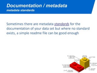 Documentation / metadata
metadata standards
Sometimes there are metadata standards for the
documentation of your data set but where no standard
exists, a simple readme file can be good enough
 