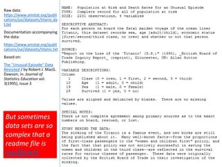 Raw data:
https://www.amstat.org/publi
cations/jse/datasets/titanic.da
t.txt
Documentation accompanying
the data:
https://www.amstat.org/publi
cations/jse/datasets/titanic.txt
Based on:
The "Unusual Episode" Data
Revisited / by Robert J. MacG.
Dawson, in: Journal of
Statistics Education vol.
3(1995), issue 3
But sometimes
data sets are so
complex that a
readme file is
insufficient
 