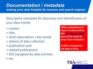 Documentation / metadata
making your data findable for humans and search engines
Descriptive metadata for discovery and identification of
your data mainly
+ creator
+ title
+ short description + key words
+ date(s) of data collection
+ publication year
+ related publications
+ DOI (assigned by data archive)
+ etc.
When uploading your
data in a data archive
like 4TU.ResearchData,
you will be asked to
enter these metadata
A DOI is assigned by
the data archive
 