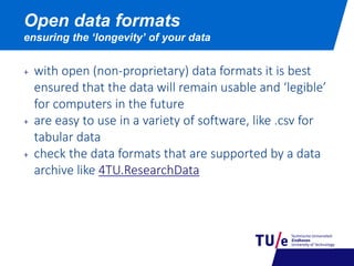 Open data formats
ensuring the ‘longevity’ of your data
+ with open (non-proprietary) data formats it is best
ensured that the data will remain usable and ‘legible’
for computers in the future
+ are easy to use in a variety of software, like .csv for
tabular data
+ check the data formats that are supported by a data
archive like 4TU.ResearchData
 