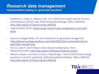 Research data management
recommended reading on ‘good data practices’
1. Goodman, A., Pepe, A., Blocker, A.W., et al. (2014) Ten simple rules for the care
and feeding of scientific data, PLOS Computional Biology, 10(4), e10033542.
https://doi.org/10.1371/journal.pcbi.1003542
2. Eugene Barsky (2017), Good enough research data management: a very brief
guide
3. Dynamic ecology (2016), Ten commandments for good data management.
https://dynamicecology.wordpress.com/2016/08/22/ten-commandments-for-
good-data-management/
4. Ellis SE, Leek JT. (2017) How to share data for collaboration. PeerJ
Preprints5:e3139v1 https://doi.org/10.7287/peerj.preprints.3139v1
5. Wilson G, Bryan J, Cranston K, Kitzes J, Nederbragt L, Teal TK (2017) Good enough
practices in scientific computing. PLOS Computational Biology, 13(6): e1005510.
https://doi.org/10.1371/journal.pcbi.1005510
 