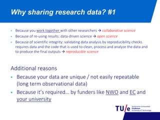  Because you work together with other researchers  collaborative science
 Because of re-using results: data-driven science  open science
 Because of scientific integrity: validating data analysis by reproducibility checks
requires data and the code that is used to clean, process and analyze the data and
to produce the final outputs  reproducible science
Additional reasons
 Because your data are unique / not easily repeatable
(long term observational data)
 Because it’s required… by funders like NWO and EC and
your university
Why sharing research data? #1
 