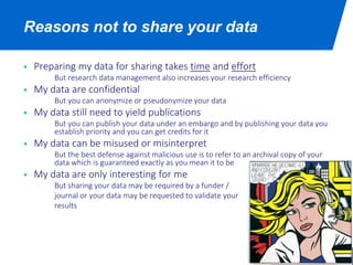 Reasons not to share your data
 Preparing my data for sharing takes time and effort
But research data management also increases your research efficiency
 My data are confidential
But you can anonymize or pseudonymize your data
 My data still need to yield publications
But you can publish your data under an embargo and by publishing your data you
establish priority and you can get credits for it
 My data can be misused or misinterpret
But the best defense against malicious use is to refer to an archival copy of your
data which is guaranteed exactly as you mean it to be
 My data are only interesting for me
But sharing your data may be required by a funder /
journal or your data may be requested to validate your
results
 