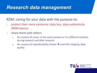 RDM: caring for your data with the purpose to:
1. protect their mere existence: data loss, data authenticity
(RDM basics)
2. share them with others
a. for reasons of reuse: in the same context or in a different context;
during research and after research
b. for reasons of reproducibility checks  scientific integrity; data
quality
Research data management
 