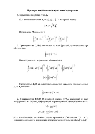 Примеры линейных нормированных пространств
1. Евклидово пространство Rn
En – линейная система xn = {1, 2… n} – n-мерный вектор
|| x || = 
n
i
i
1
2

Неравенство Минковского
ppn
i
i
pn
i
p
i
ppn
i
ii
1
1
1
1
1
1 






















  

2. Пространство Lp(0,1), состоящее из всех функций, суммируемых с p-
ой степенью

1
0
)( dttx
p
< 
Из интегрального неравенства Минковского
p
p
p
p
p
p
dttydttxdttytx
1
1
0
1
1
0
1
1
0
)()()()( 

















 
p
p
dttxx
1
1
0
)( 





 
Сходимость в Lp(0, 1) является сходимостью в среднем с показателем p.
xn  xo означает
.0)()(
1
0
 dttxtx
p
n
3. Пространство C(0,1). В линейной системе C(0,1) состоящей из всех
непрерывных на отрезке [0,1] функций, норма функций x(t) определяется как
)(max
10
txx
t

( , ) max ( ) ( )
[ , ]
x y x t y t
t
 
 0 1
-
есть максимальное расстояние между графиками. Сходимость {xn} к xo
означает равномерную сходимость последовательности функций xn(t) к xo(t).
 