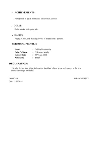 • ACHIEVEMENTS:
.Participated in ppt in technozeal of Reverce Asmosis
. GOLES:
.To be setteled with good job .
. HABITS:
. Playing Chess,.and Reading books of inspirational persons.
PERSONAL PROFILE:
Name : Gadhey.Rammurthy
Father’s Name : G.Krishna Murthy
Date of Birth : 20th May, 1994
Nationality : Indian
DECLARATION:
I hereby declare that all the information furnished above is true and correct to the best
of my knowledge and belief.
JANGOAN G.RAMMURTHY
Date: 11/11/2014
 