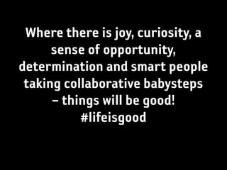 Where there is joy, curiosity, a
      sense of opportunity,
determination and smart people
 taking collaborative babysteps
      – things will be good!
           #lifeisgood
 