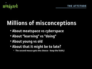 TH E ATT I TUDE




Millions of misconceptions
 • About meatspace vs cyberspace
 • About ”learning” vs ”doing”
 • About young vs old
 • About that it might be to late?
  • The second mouse gets the cheese - keep the faith;)
 
