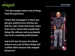 H ISTO R Y

” I’m old enough to know a lot of things
from life experience.

I know that newspapers is where you
get your political news and how you
look for a job. I know that music comes
from stores. I know that complicated
things like software and encyclopedia
have to be created by professionals.

And in the last 15 years, I’ve had to
unlearn every one of those things and
a million other because they stopped
being true.”
 