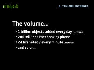 3 . YO U A RE IN TE R NE T




The volume...
 • 1 billion objects added every day (facebook)
 • 200 millions Facebook by phone
 • 24 hrs video / every minute (Youtube)
 • and so on...
 