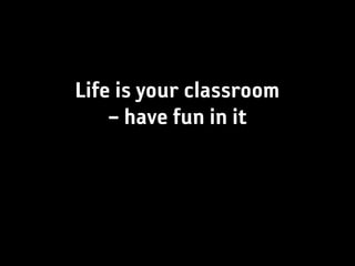 Life is your classroom
    – have fun in it
 