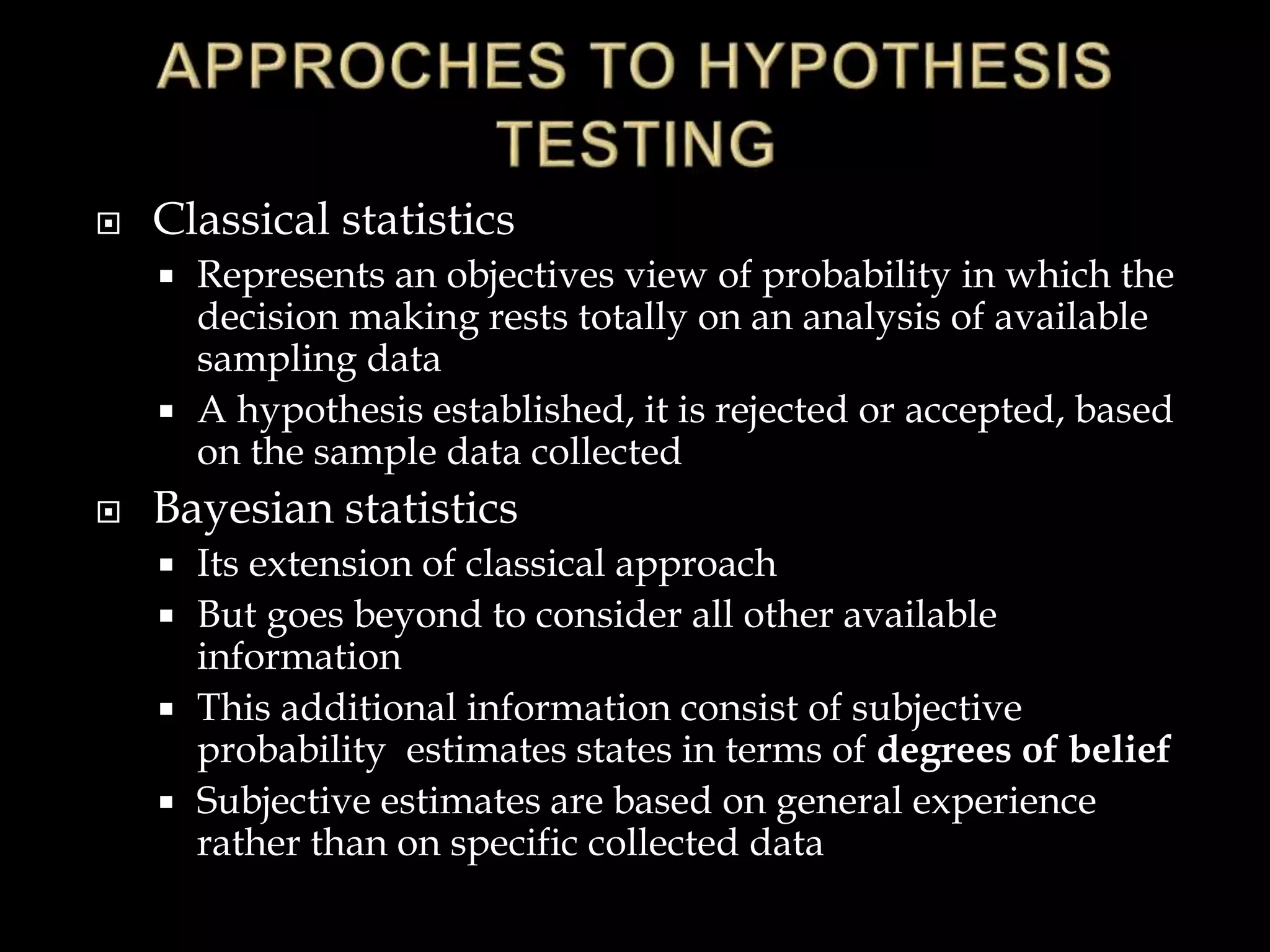  Classical statistics
 Represents an objectives view of probability in which the
decision making rests totally on an analysis of available
sampling data
 A hypothesis established, it is rejected or accepted, based
on the sample data collected
 Bayesian statistics
 Its extension of classical approach
 But goes beyond to consider all other available
information
 This additional information consist of subjective
probability estimates states in terms of degrees of belief
 Subjective estimates are based on general experience
rather than on specific collected data
 