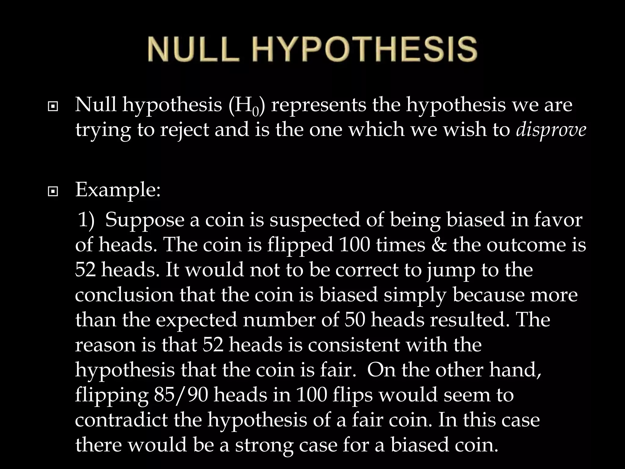  Null hypothesis (H0) represents the hypothesis we are
trying to reject and is the one which we wish to disprove
 Example:
1) Suppose a coin is suspected of being biased in favor
of heads. The coin is flipped 100 times & the outcome is
52 heads. It would not to be correct to jump to the
conclusion that the coin is biased simply because more
than the expected number of 50 heads resulted. The
reason is that 52 heads is consistent with the
hypothesis that the coin is fair. On the other hand,
flipping 85/90 heads in 100 flips would seem to
contradict the hypothesis of a fair coin. In this case
there would be a strong case for a biased coin.
 
0
0
:
0 


 Std
New
Std
New
H 



 