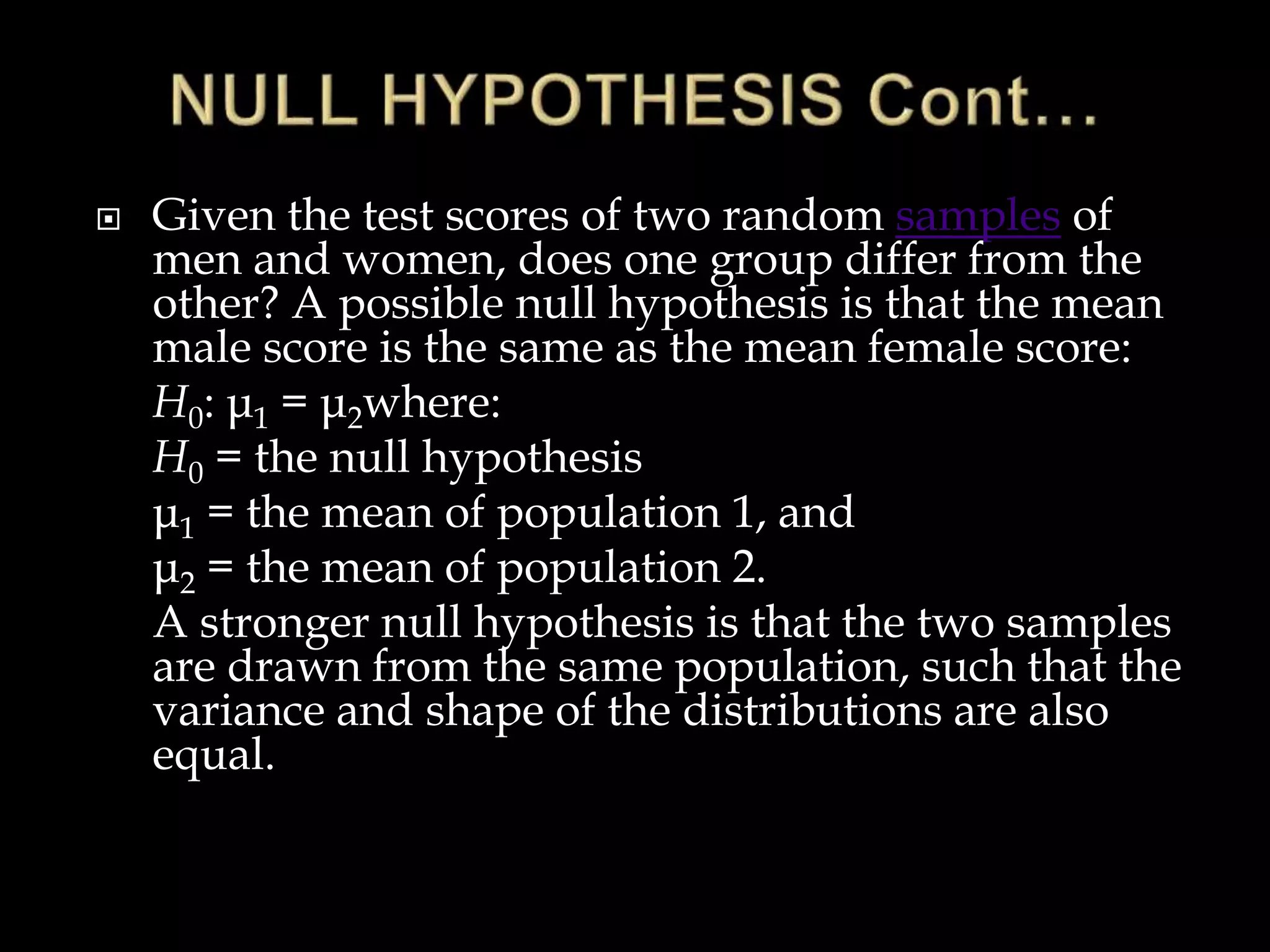  Given the test scores of two random samples of
men and women, does one group differ from the
other? A possible null hypothesis is that the mean
male score is the same as the mean female score:
H0: μ1 = μ2where:
H0 = the null hypothesis
μ1 = the mean of population 1, and
μ2 = the mean of population 2.
A stronger null hypothesis is that the two samples
are drawn from the same population, such that the
variance and shape of the distributions are also
equal.
 