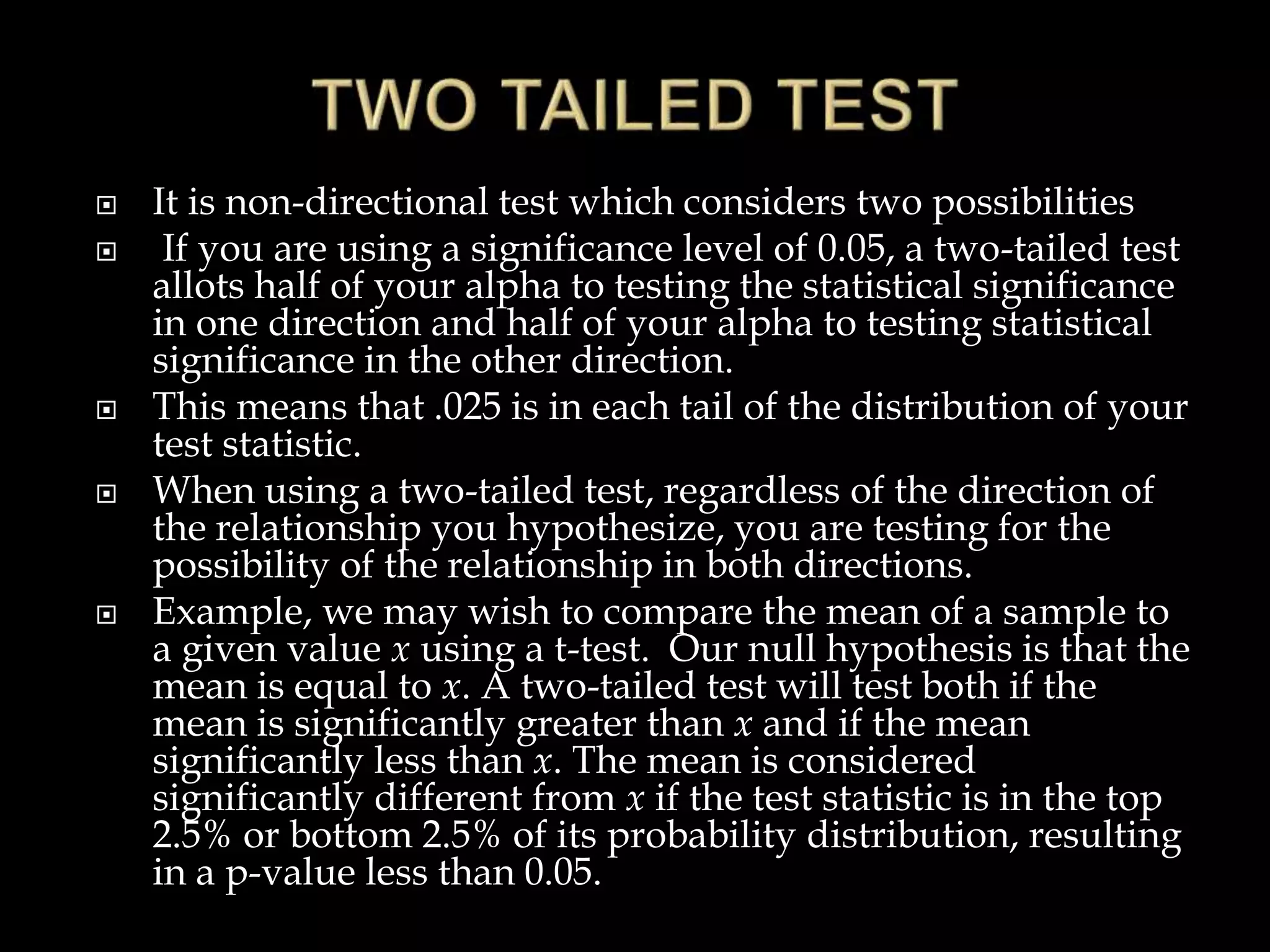  It is non-directional test which considers two possibilities
 If you are using a significance level of 0.05, a two-tailed test
allots half of your alpha to testing the statistical significance
in one direction and half of your alpha to testing statistical
significance in the other direction.
 This means that .025 is in each tail of the distribution of your
test statistic.
 When using a two-tailed test, regardless of the direction of
the relationship you hypothesize, you are testing for the
possibility of the relationship in both directions.
 Example, we may wish to compare the mean of a sample to
a given value x using a t-test. Our null hypothesis is that the
mean is equal to x. A two-tailed test will test both if the
mean is significantly greater than x and if the mean
significantly less than x. The mean is considered
significantly different from x if the test statistic is in the top
2.5% or bottom 2.5% of its probability distribution, resulting
in a p-value less than 0.05.
 