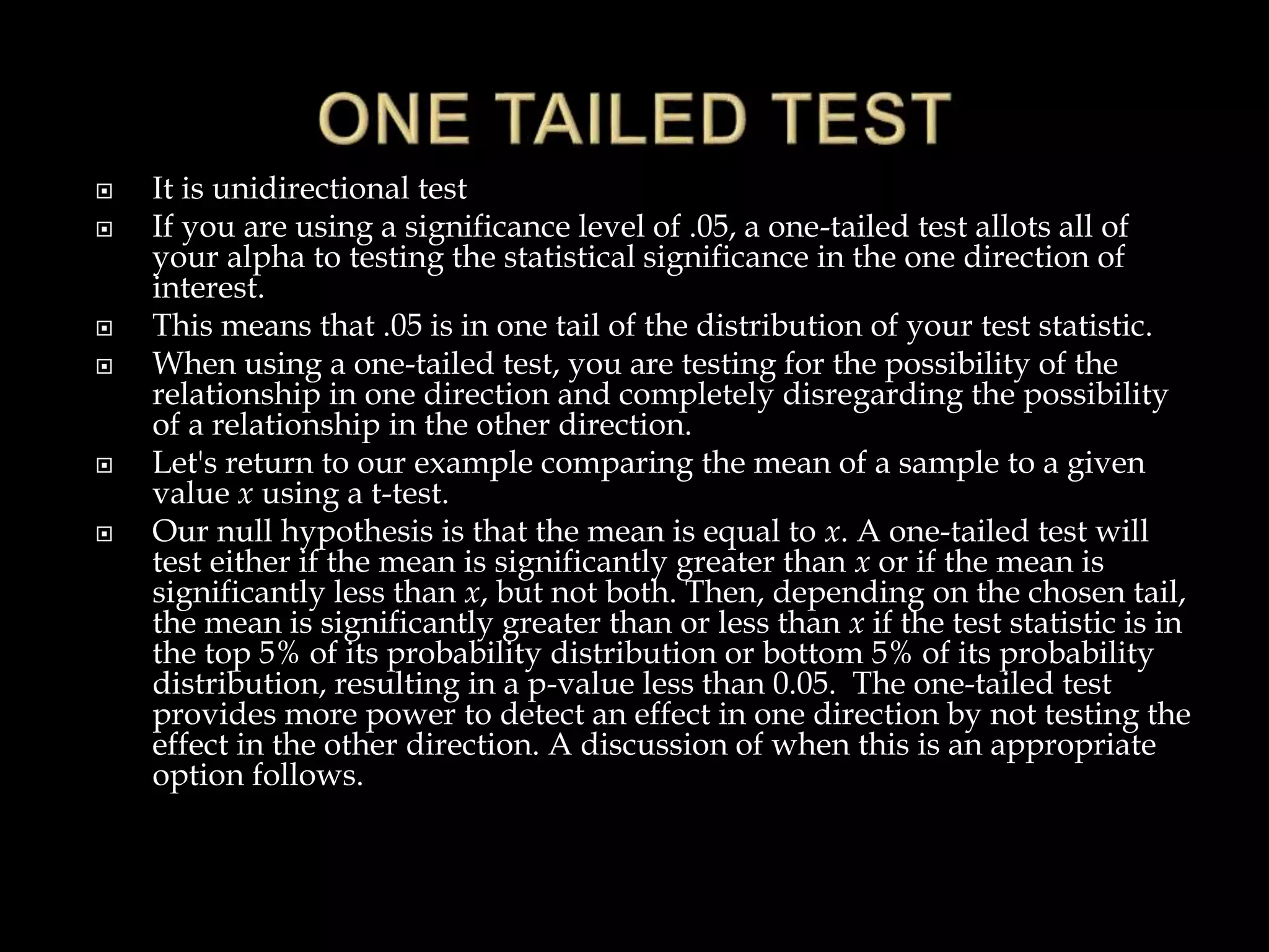 It is unidirectional test
 If you are using a significance level of .05, a one-tailed test allots all of
your alpha to testing the statistical significance in the one direction of
interest.
 This means that .05 is in one tail of the distribution of your test statistic.
 When using a one-tailed test, you are testing for the possibility of the
relationship in one direction and completely disregarding the possibility
of a relationship in the other direction.
 Let's return to our example comparing the mean of a sample to a given
value x using a t-test.
 Our null hypothesis is that the mean is equal to x. A one-tailed test will
test either if the mean is significantly greater than x or if the mean is
significantly less than x, but not both. Then, depending on the chosen tail,
the mean is significantly greater than or less than x if the test statistic is in
the top 5% of its probability distribution or bottom 5% of its probability
distribution, resulting in a p-value less than 0.05. The one-tailed test
provides more power to detect an effect in one direction by not testing the
effect in the other direction. A discussion of when this is an appropriate
option follows.
 