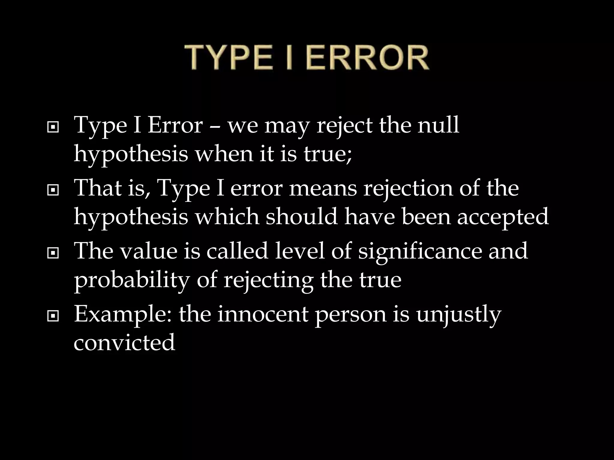  Type I Error – we may reject the null
hypothesis when it is true;
 That is, Type I error means rejection of the
hypothesis which should have been accepted
 The value is called level of significance and
probability of rejecting the true
 Example: the innocent person is unjustly
convicted
 