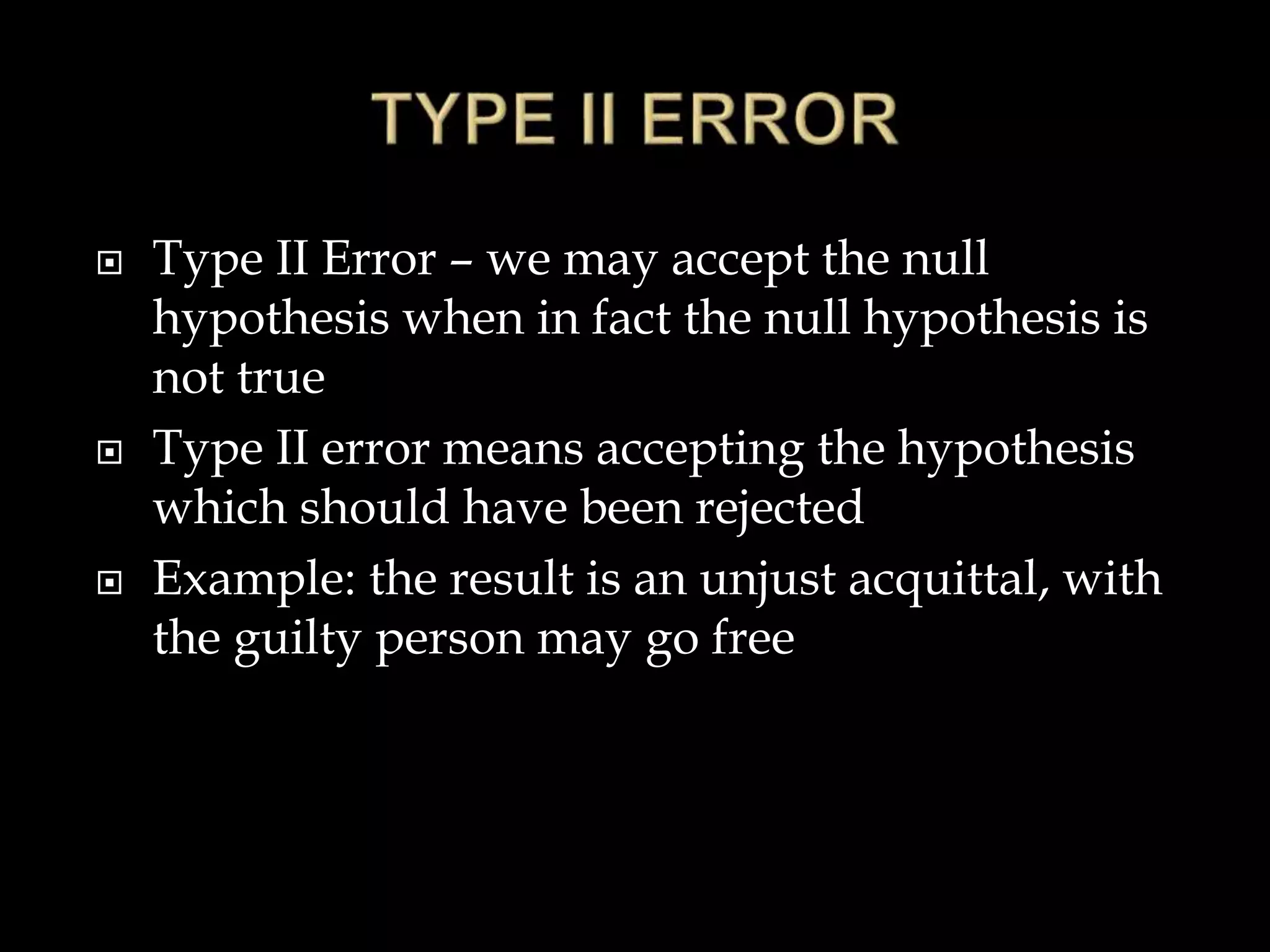  Type II Error – we may accept the null
hypothesis when in fact the null hypothesis is
not true
 Type II error means accepting the hypothesis
which should have been rejected
 Example: the result is an unjust acquittal, with
the guilty person may go free
 