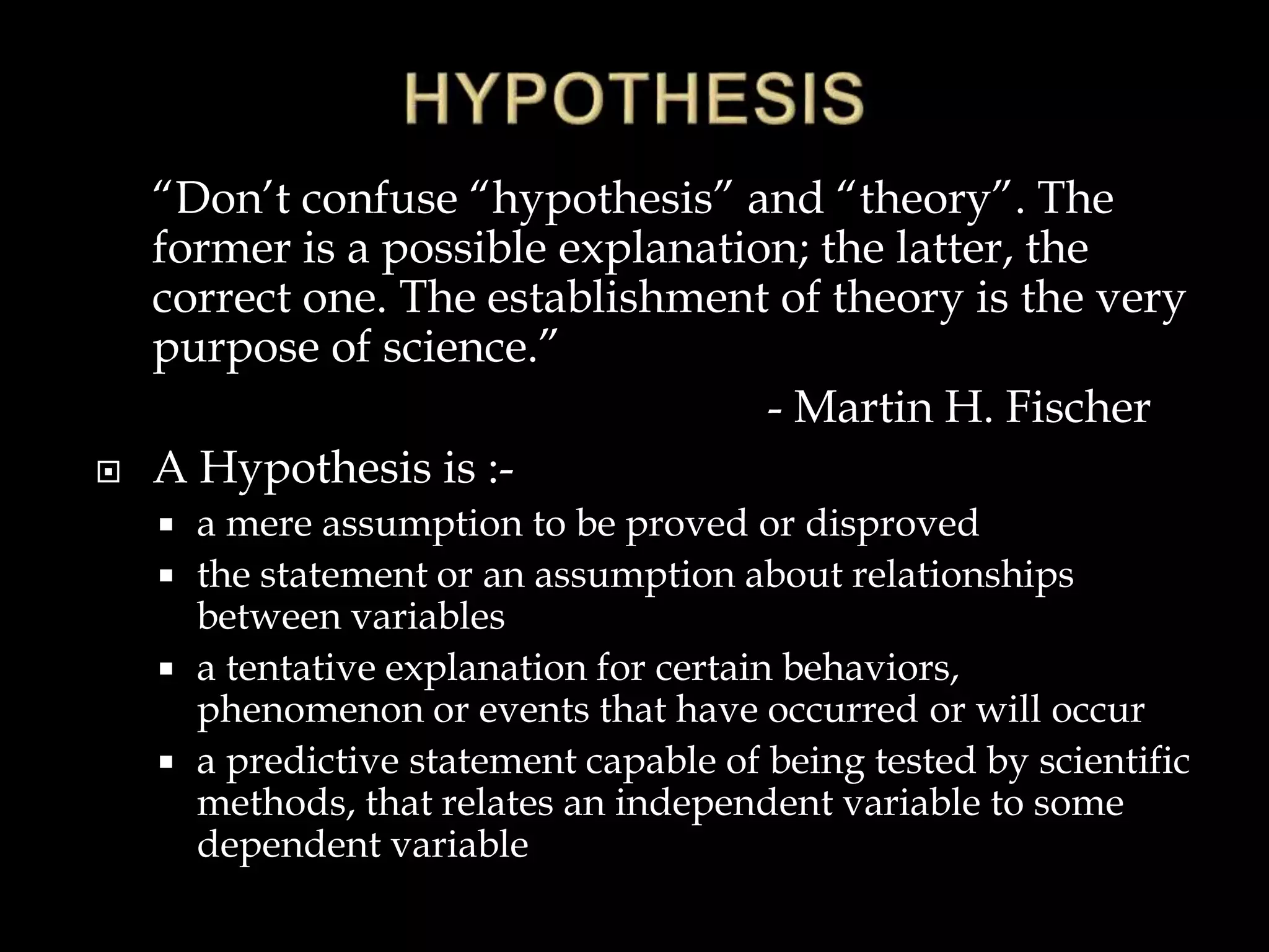 “Don’t confuse “hypothesis” and “theory”. The
former is a possible explanation; the latter, the
correct one. The establishment of theory is the very
purpose of science.”
- Martin H. Fischer
 A Hypothesis is :-
 a mere assumption to be proved or disproved
 the statement or an assumption about relationships
between variables
 a tentative explanation for certain behaviors,
phenomenon or events that have occurred or will occur
 a predictive statement capable of being tested by scientific
methods, that relates an independent variable to some
dependent variable
 