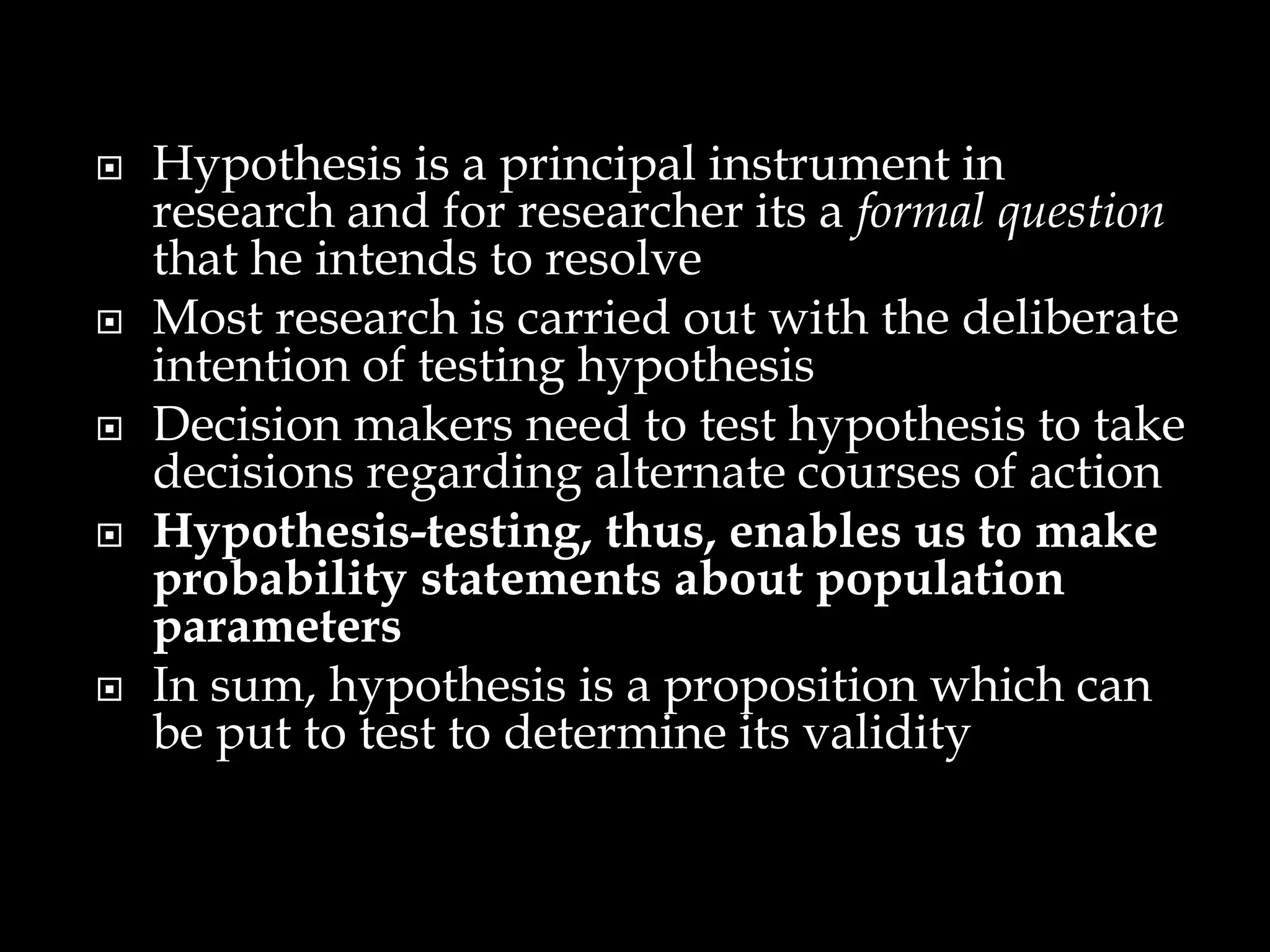  Hypothesis is a principal instrument in
research and for researcher its a formal question
that he intends to resolve
 Most research is carried out with the deliberate
intention of testing hypothesis
 Decision makers need to test hypothesis to take
decisions regarding alternate courses of action
 Hypothesis-testing, thus, enables us to make
probability statements about population
parameters
 In sum, hypothesis is a proposition which can
be put to test to determine its validity
 