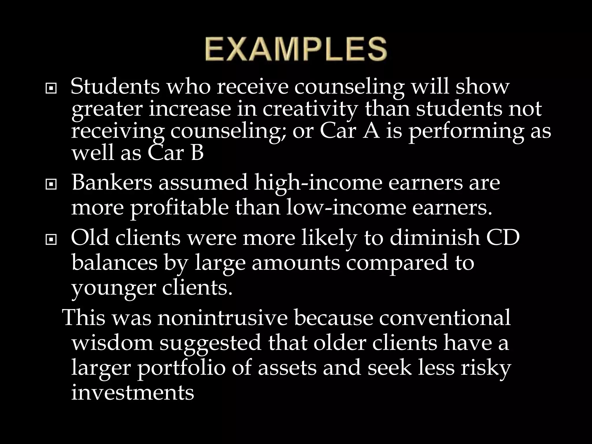  Students who receive counseling will show
greater increase in creativity than students not
receiving counseling; or Car A is performing as
well as Car B
 Bankers assumed high-income earners are
more profitable than low-income earners.
 Old clients were more likely to diminish CD
balances by large amounts compared to
younger clients.
This was nonintrusive because conventional
wisdom suggested that older clients have a
larger portfolio of assets and seek less risky
investments
 