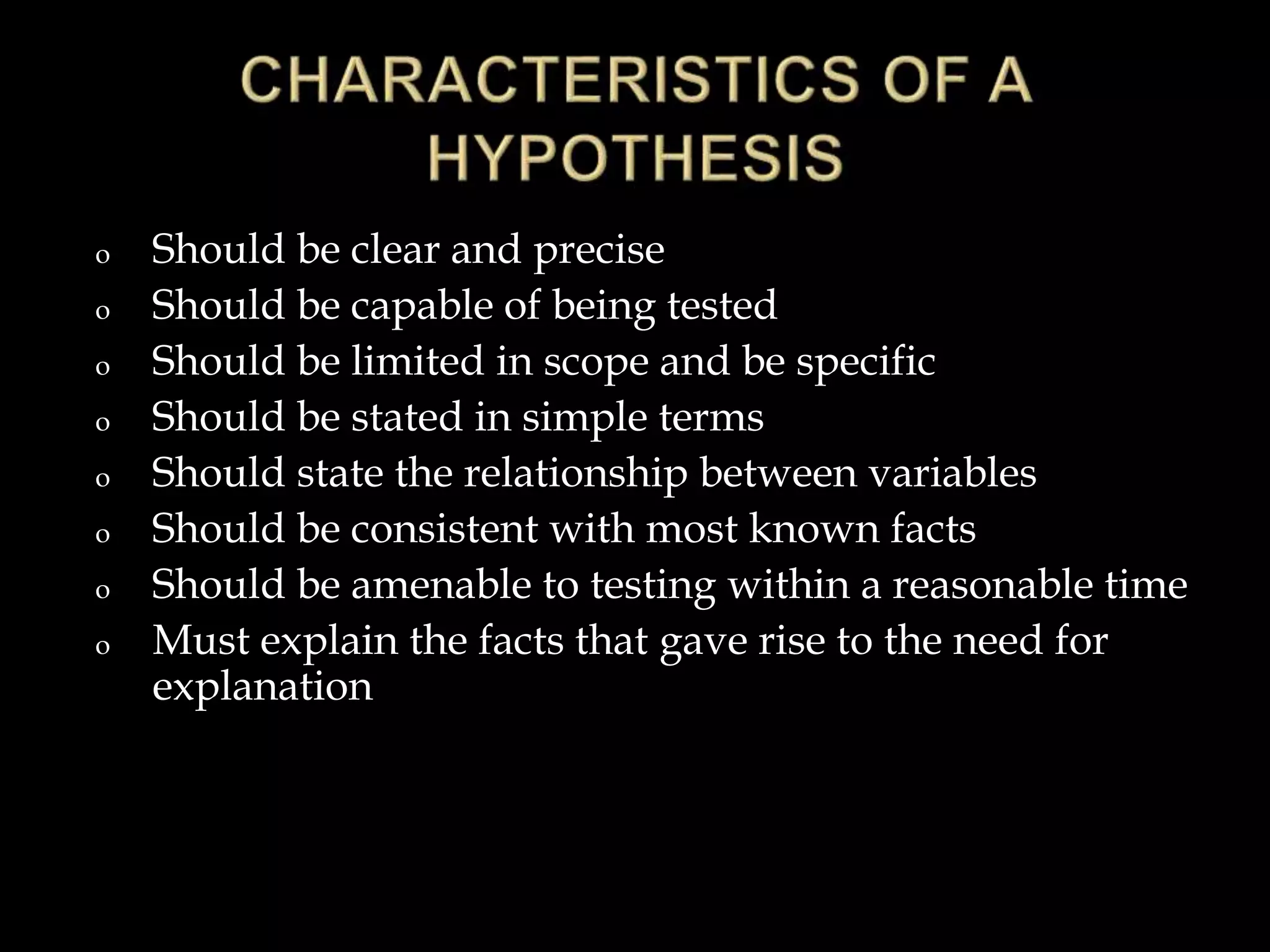o Should be clear and precise
o Should be capable of being tested
o Should be limited in scope and be specific
o Should be stated in simple terms
o Should state the relationship between variables
o Should be consistent with most known facts
o Should be amenable to testing within a reasonable time
o Must explain the facts that gave rise to the need for
explanation
 