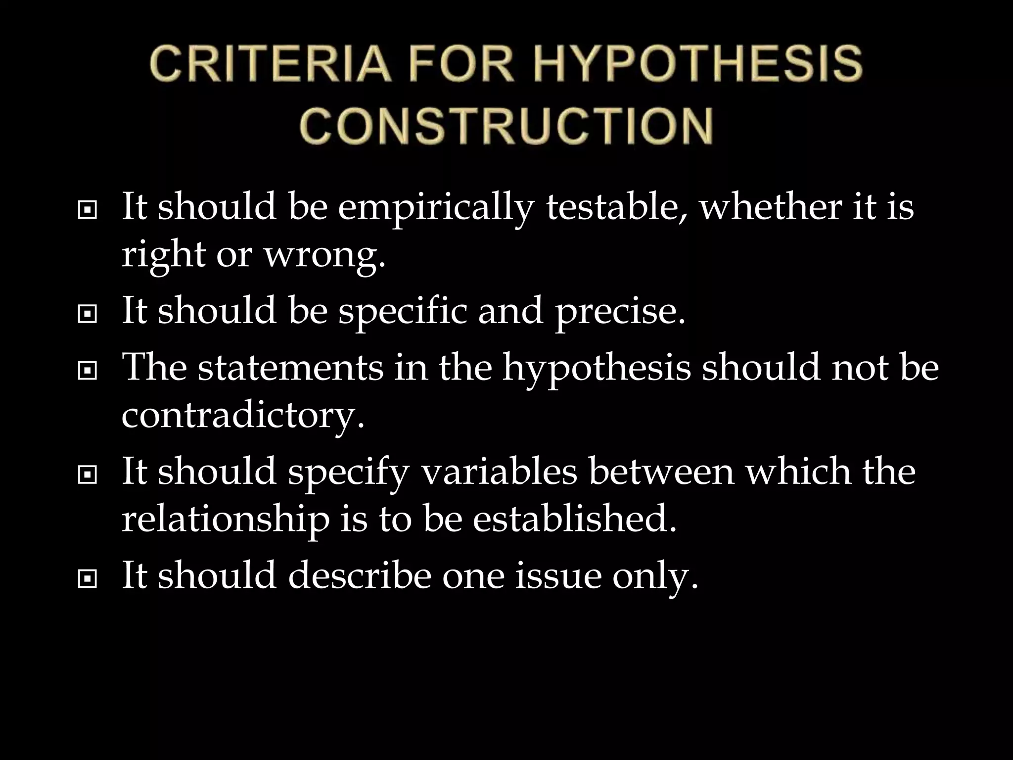  It should be empirically testable, whether it is
right or wrong.
 It should be specific and precise.
 The statements in the hypothesis should not be
contradictory.
 It should specify variables between which the
relationship is to be established.
 It should describe one issue only.
 