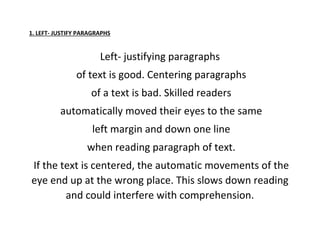 1. LEFT- JUSTIFY PARAGRAPHS
Left- justifying paragraphs
of text is good. Centering paragraphs
of a text is bad. Skilled readers
automatically moved their eyes to the same
left margin and down one line
when reading paragraph of text.
If the text is centered, the automatic movements of the
eye end up at the wrong place. This slows down reading
and could interfere with comprehension.
 